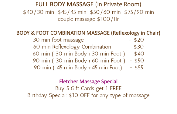 FULL BODY MASSAGE (In Private Room) $40/30 min $45/45 min $50/60 min $75/90 min couple massage $100/Hr BODY & FOOT COMBINATION MASSAGE (Reflexology in Chair) 30 min foot massage - $20 60 min Reflexology Combination - $30 60 min ( 30 min Body+30 min Foot ) - $40 90 min ( 30 min Body+60 min Foot ) - $50 90 min ( 45 min Body+45 min Foot) - $55 Fletcher Massage Special Buy 5 Gift Cards get 1 FREE Birthday Special: $10 OFF for any type of massage 